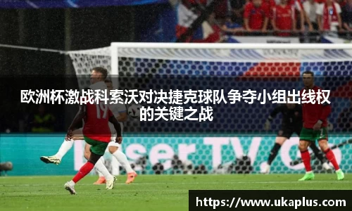 欧洲杯激战科索沃对决捷克球队争夺小组出线权的关键之战