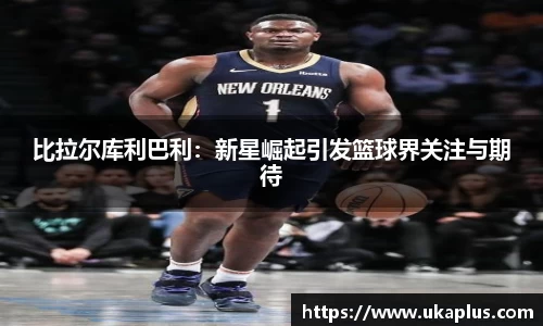 比拉尔库利巴利：新星崛起引发篮球界关注与期待