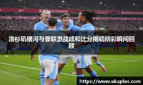 洛杉矶银河与曼联激战成和比分揭晓精彩瞬间回顾