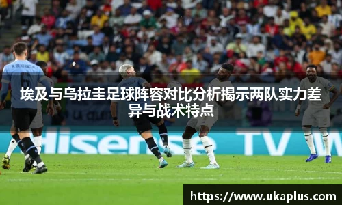 埃及与乌拉圭足球阵容对比分析揭示两队实力差异与战术特点